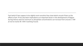Fast-twitch ﬁ bers appear to be slightly more sensitive than slow-twitch muscle ﬁ bers to the
effects of pH. Pi has also been implicated as an important factor in the development of fatigue
during intense exercise inasmuch as phosphate concentrations can increase from around 2 mM
at rest to nearly 40 mM in working muscle.
 