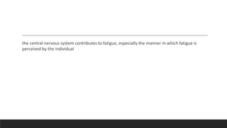 the central nervous system contributes to fatigue, especially the manner in which fatigue is
perceived by the individual
 