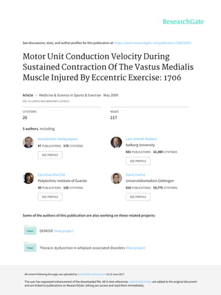 See	discussions,	stats,	and	author	profiles	for	this	publication	at:	https://www.researchgate.net/publication/238258352
Motor	Unit	Conduction	Velocity	During
Sustained	Contraction	Of	The	Vastus	Medialis
Muscle	Injured	By	Eccentric	Exercise:	1706
Article		in		Medicine	&	Science	in	Sports	&	Exercise	·	May	2009
DOI:	10.1249/01.MSS.0000354871.25709.57
CITATIONS
26
READS
217
5	authors,	including:
Some	of	the	authors	of	this	publication	are	also	working	on	these	related	projects:
DEMOVE	View	project
Thoracic	dysfunction	in	whiplash	associated	disorders	View	project
Nosratollah	Hedayatpour
47	PUBLICATIONS			170	CITATIONS			
SEE	PROFILE
Lars	Arendt-Nielsen
Aalborg	University
601	PUBLICATIONS			22,380	CITATIONS			
SEE	PROFILE
Carolina	Vila-Chã
Polytechnic	Institute	of	Guarda
30	PUBLICATIONS			150	CITATIONS			
SEE	PROFILE
Dario	Farina
Universitätsmedizin	Göttingen
616	PUBLICATIONS			14,775	CITATIONS			
SEE	PROFILE
All	content	following	this	page	was	uploaded	by	Nosratollah	Hedayatpour	on	23	June	2017.
The	user	has	requested	enhancement	of	the	downloaded	file.	All	in-text	references	underlined	in	blue	are	added	to	the	original	document
and	are	linked	to	publications	on	ResearchGate,	letting	you	access	and	read	them	immediately.
 