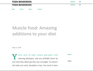 TODD BENDERSON SEARCH
Blog Home About Contact
Muscle food: Amazing
additions to your diet
May 21, 2018
Y
ou’ve seen so many serious gym-goers with
amazing physiques, and you probably know by
now that they didn’t get that way overnight. To achieve
the body you want, discipline is key. You need to have
Labels
SHARE
TODD BENDERSON SEARCHTODD BENDERSON SEARCHTODD BENDERSON SEARCHTODD BENDERSON SEARCHTODD BENDERSON SEARCHTODD BENDERSON SEARCHTODD BENDERSON SEARCHTODD BENDERSON SEARCHTODD BENDERSON SEARCHTODD BENDERSON SEARCHTODD BENDERSON SEARCHTODD BENDERSON SEARCHTODD BENDERSON SEARCHTODD BENDERSON SEARCHTODD BENDERSON SEARCHTODD BENDERSON SEARCHTODD BENDERSON SEARCHTODD BENDERSON SEARCH
 