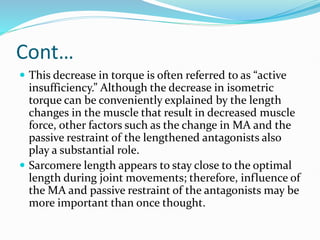 Cont…
 This decrease in torque is often referred to as “active
insufficiency.” Although the decrease in isometric
torque can be conveniently explained by the length
changes in the muscle that result in decreased muscle
force, other factors such as the change in MA and the
passive restraint of the lengthened antagonists also
play a substantial role.
 Sarcomere length appears to stay close to the optimal
length during joint movements; therefore, influence of
the MA and passive restraint of the antagonists may be
more important than once thought.
 