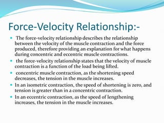 Force-Velocity Relationship:-
 The force-velocity relationship describes the relationship
between the velocity of the muscle contraction and the force
produced, therefore providing an explanation for what happens
during concentric and eccentric muscle contractions.
 the force-velocity relationship states that the velocity of muscle
contraction is a function of the load being lifted.
 concentric muscle contraction, as the shortening speed
decreases, the tension in the muscle increases.
 In an isometric contraction, the speed of shortening is zero, and
tension is greater than in a concentric contraction.
 In an eccentric contraction, as the speed of lengthening
increases, the tension in the muscle increases.
 