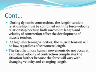 Cont…
 During dynamic contractions, the length-tension
relationship must be combined with the force-velocity
relationship because both sarcomere length and
velocity of contraction affect the development of
muscle tension.
 At high shortening velocities, the muscle tension will
be low, regardless of sarcomere length.
 The fact that most human movements do not occur at
a constant velocity of contraction complicates the
situation further because the force will vary with
changing velocity and changing length.
 