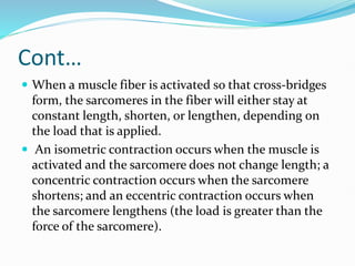 Cont…
 When a muscle fiber is activated so that cross-bridges
form, the sarcomeres in the fiber will either stay at
constant length, shorten, or lengthen, depending on
the load that is applied.
 An isometric contraction occurs when the muscle is
activated and the sarcomere does not change length; a
concentric contraction occurs when the sarcomere
shortens; and an eccentric contraction occurs when
the sarcomere lengthens (the load is greater than the
force of the sarcomere).
 