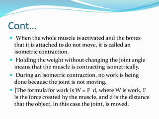 Cont…
 When the whole muscle is activated and the bones
that it is attached to do not move, it is called an
isometric contraction.
 Holding the weight without changing the joint angle
means that the muscle is contracting isometrically.
 During an isometric contraction, no work is being
done because the joint is not moving.
 ]The formula for work is W = F d, where W is work, F
is the force created by the muscle, and d is the distance
that the object, in this case the joint, is moved.
 