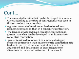 Cont…
 The amount of tension that can be developed in a muscle
varies according to the type of contraction as was seen in
the force-velocity relationship.
 A greater amount of tension can be developed in an
isometric contraction than in a concentric contraction.
 the tension developed in an eccentric contraction is
greater than what can be developed in an isometric or
concentric contraction.
 greater tension development in a muscle during an
eccentric contraction than in a concentric contraction may
be due, in part, to either mechanical factors in the
attachment and detachment of crossbridges or to
alterations in the neural activation of the muscle.
 