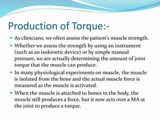 Production of Torque:-
 As clinicians, we often assess the patient’s muscle strength.
 Whether we assess the strength by using an instrument
(such as an isokinetic device) or by simple manual
pressure, we are actually determining the amount of joint
torque that the muscle can produce.
 In many physiological experiments on muscle, the muscle
is isolated from the bone and the actual muscle force is
measured as the muscle is activated.
 When the muscle is attached to bones in the body, the
muscle still produces a force, but it now acts over a MA at
the joint to produce a torque.
 