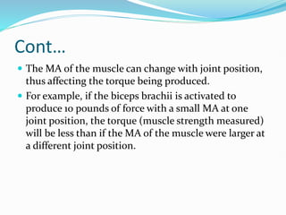 Cont…
 The MA of the muscle can change with joint position,
thus affecting the torque being produced.
 For example, if the biceps brachii is activated to
produce 10 pounds of force with a small MA at one
joint position, the torque (muscle strength measured)
will be less than if the MA of the muscle were larger at
a different joint position.
 