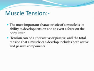 Muscle Tension:-
 The most important characteristic of a muscle is its
ability to develop tension and to exert a force on the
bony lever.
 Tension can be either active or passive, and the total
tension that a muscle can develop includes both active
and passive components.
 