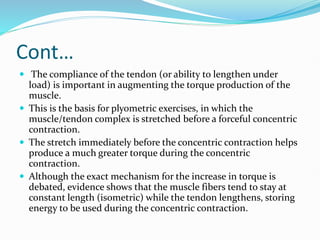 Cont…
 The compliance of the tendon (or ability to lengthen under
load) is important in augmenting the torque production of the
muscle.
 This is the basis for plyometric exercises, in which the
muscle/tendon complex is stretched before a forceful concentric
contraction.
 The stretch immediately before the concentric contraction helps
produce a much greater torque during the concentric
contraction.
 Although the exact mechanism for the increase in torque is
debated, evidence shows that the muscle fibers tend to stay at
constant length (isometric) while the tendon lengthens, storing
energy to be used during the concentric contraction.
 