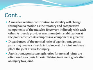 Cont…
 A muscle’s relative contribution to stability will change
throughout a motion as the rotatory and compressive
components of the muscle’s force vary indirectly with each
other. A muscle provides maximum joint stabilization at
the point at which its compressive component is greatest.
 Disturbances of the normal ratio of agonist-antagonist
pairs may create a muscle imbalance at the joint and may
place the joint at risk for injury.
 Agonist-antagonist strength ratios for normal joints are
often used as a basis for establishing treatment goals after
an injury to a joint.
 
