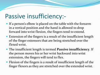 Passive insufficiency:-
 If a person’s elbow is placed on the table with the forearm
in a vertical position and the hand is allowed to drop
forward into wrist flexion, the fingers tend to extend.
 Extension of the fingers is a result of the insufficient length
of the finger extensors that are being stretched over the
flexed wrist.
 The insufficient length is termed Passive insufficiency. If
the person moves his or her wrist backward into wrist
extension, the fingers will tend to flex.
 Flexion of the fingers is a result of insufficient length of the
finger flexors as they are stretched over the extended wrist.
 