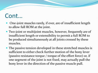 Cont…
 One-joint muscles rarely, if ever, are of insufficient length
to allow full ROM at the joint.
 Two-joint or multijoint muscles, however, frequently are of
insufficient length or extensibility to permit a full ROM to
be produced simultaneously at all joints crossed by these
muscles.
 The passive tension developed in these stretched muscles is
sufficient to either check further motion of the bony lever
(passive resistance torque / torque of the effort force) or, if
one segment of the joint is not fixed, may actually pull the
bony lever in the direction of the passive muscle pull.
 
