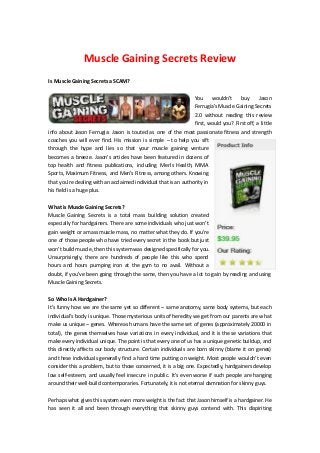 Muscle Gaining Secrets Review
Is Muscle Gaining Secrets a SCAM?

                                                                 You    wouldn’t     buy     Jason
                                                                 Ferrugia’s Muscle Gaining Secrets
                                                                 2.0 without reading this review
                                                                 first, would you? First off, a little
info about Jason Ferrugia: Jason is touted as one of the most passionate fitness and strength
coaches you will ever find. His mission is simple – to help you sift
through the hype and lies so that your muscle gaining venture
becomes a breeze. Jason’s articles have been featured in dozens of
top health and fitness publications, including Men’s Health, MMA
Sports, Maximum Fitness, and Men’s Fitness, among others. Knowing
that you’re dealing with an acclaimed individual that is an authority in
his field is a huge plus.


What is Muscle Gaining Secrets?
Muscle Gaining Secrets is a total mass building solution created
especially for hardgainers. There are some individuals who just won’t
gain weight or amass muscle mass, no matter what they do. If you’re
one of those people who have tried every secret in the book but just
won’t build muscle, then this system was designed specifically for you.
Unsurprisingly, there are hundreds of people like this who spend
hours and hours pumping iron at the gym to no avail. Without a
doubt, if you’ve been going through the same, then you have a lot to gain by reading and using
Muscle Gaining Secrets.


So Who Is A Hardgainer?
It’s funny how we are the same yet so different – same anatomy, same body systems, but each
individual’s body is unique. Those mysterious units of heredity we get from our parents are what
make us unique – genes. Whereas humans have the same set of genes (approximately 20000 in
total), the genes themselves have variations in every individual, and it is the se variations that
make every individual unique. The point is that every one of us has a unique genetic buildup, and
this directly affects our body structure. Certain individuals are born skinny (blame it on genes)
and these individuals generally find a hard time putting on weight. Most people wouldn’t even
consider this a problem, but to those concerned, it is a big one. Expectedly, hardgainers develop
low self-esteem, and usually feel insecure in public. It’s even worse if such people are hanging
around their well-build contemporaries. Fortunately, it is not eternal damnation for skinny guys.

Perhaps what gives this system even more weight is the fact that Jason himself is a hardgainer. He
has seen it all and been through everything that skinny guys contend with. This dispiriting
 
