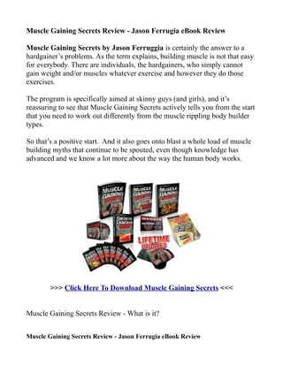 Muscle Gaining Secrets Review - Jason Ferrugia eBook Review

Muscle Gaining Secrets by Jason Ferruggia is certainly the answer to a
hardgainer’s problems. As the term explains, building muscle is not that easy
for everybody. There are individuals, the hardgainers, who simply cannot
gain weight and/or muscles whatever exercise and however they do those
exercises.

The program is specifically aimed at skinny guys (and girls), and it’s
reassuring to see that Muscle Gaining Secrets actively tells you from the start
that you need to work out differently from the muscle rippling body builder
types.

So that’s a positive start. And it also goes onto blast a whole load of muscle
building myths that continue to be spouted, even though knowledge has
advanced and we know a lot more about the way the human body works.




        >>> Click Here To Download Muscle Gaining Secrets <<<


Muscle Gaining Secrets Review - What is it?


Muscle Gaining Secrets Review - Jason Ferrugia eBook Review
 