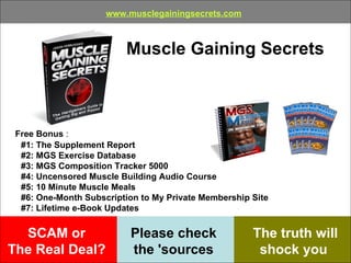 SCAM or  The Real Deal?   Muscle Gaining Secrets The truth will shock you   Please check  the 'sources   www.musclegainingsecrets.com Free Bonus  : #1: The Supplement Report   #2: MGS Exercise Database   #3: MGS Composition Tracker 5000   #4: Uncensored Muscle Building Audio Course   #5: 10 Minute Muscle Meals   #6: One-Month Subscription to My Private Membership Site   #7: Lifetime e-Book Updates   