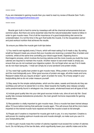 ==== ====

If you are interested in gaining muscle then you need to read my review of Muscle Gain Truth:-
http://www.musclegaintruthreviews.com

==== ====



Muscle gain truth is hard to come by nowadays with all the chemical enhancements that are
common place. But there are some essential rules that the natural bodybuilder needs to follow in
order to gain muscle mass. First of all the importance of a good bodybuilding diet cannot be
underestimated, it is not the time in the gym that builds the muscle, it is the recuperation period
and post workout nutrition that achieves the results.

So ensure you follow the muscle gain truth tips below

1) You need to eat regularly every 3 hours, which will mean eating 5 to 6 meals a day. By eating
small but frequent meals you ensure that your muscles are receiving a constant flow of protein and
nutrients, whilst at the same time controlling your blood sugar levels. Digesting food is
thermogenic process, which involves the burning calories and the more muscle you build the more
calories are required to maintain the muscle. Another reason to eat small meals is simply you
ensure that you do not overload your digestive system. Do not forget when we say 5 to 6 meals
we do not mean banquets, 1 meal can simply be a tuna sandwich and protein shake.

2) You need high quality lean protein to gain muscle mass. Whey protein is the preferred source
and the most biologically pure. Other good sources of protein are eggs, all white meats and tuna.
Research states that you require at least 1 gram of protein for every 1lb of body weight in your
bodybuilding diet so do not under measure yourself.

3) Stay away for the simple carbohydrates, which are the cakes, sweets and biscuits etc they are
worthless and will turn to stored fat in no time. Steer towards the healthy slow release complex
carbs predominantly found in wholegrain rice, brown pasta, wholemeal bread and all types of fruit.

4) Include good quality fats into your diet good sources include nuts, olive oil and oily fish. Good
quality fats increase testosterone production, the main growth hormone responsible for gaining
muscle mass.

5) Recuperation is vitally important to gain muscle mass. Once a muscle has been trained always
allow 72 hours before training that particular muscle again. This will ensure that all the micro tears
imparted on the trained muscle have repaired and that the muscle is back to full strength.

6) People ask if creatine is important for muscle gain truth is yes, it is very important. Creatine is
well proven for creating optimum muscle size and muscle strength, so make sure you use it in
your bodybuilding diet.

In order to gain muscle mass the number of calories ingested must exceed the number of calories
burnt. Do not fall prey of the low fat diets, which significantly lower your calorific intake and at the
 