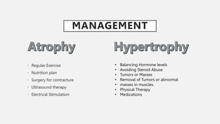 MANAGEMENT
• Regular Exercise
• Nutrition plan
• Surgery for contracture
• Ultrasound therapy
• Electrical Stimulation
• Balancing Hormone levels
• Avoiding Steroid Abuse
• Tumors or Masses
• Removal of Tumors or abnormal
• masses in muscles.
• Physical Therapy
• Medications
 