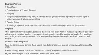Diagnostic Workup
1. Blood Tests:
• Creatine kinase (CK) levels: Elevated.
2. Imaging:
• Magnetic Resonance Imaging (MRI) of affected muscle groups revealed hypertrophy without signs of
inflammation or structural abnormalities.
3. Genetic Testing:
• Screening for genetic mutations associated with muscular disorders (e.g., muscular dystrophies).
Diagnosis
After a comprehensive evaluation, Sarah was diagnosed with a rare form of muscular hypertrophy associated
with a genetic mutation leading to overexpression of growth-related factors in muscle cells. This condition
was causing muscle enlargement without a corresponding increase in strength, leading to weakness and
fatigue.
Treatment and Management
Since the condition was genetic, there was no cure, but management focused on improving Sarah's quality
of life.
Physical therapy was recommended to maintain mobility and prevent muscle contractures.
Regular monitoring of muscle function, CK levels, and overall health.
 