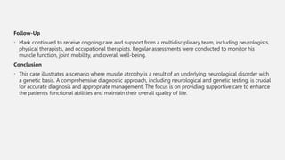 Follow-Up
• Mark continued to receive ongoing care and support from a multidisciplinary team, including neurologists,
physical therapists, and occupational therapists. Regular assessments were conducted to monitor his
muscle function, joint mobility, and overall well-being.
Conclusion
• This case illustrates a scenario where muscle atrophy is a result of an underlying neurological disorder with
a genetic basis. A comprehensive diagnostic approach, including neurological and genetic testing, is crucial
for accurate diagnosis and appropriate management. The focus is on providing supportive care to enhance
the patient's functional abilities and maintain their overall quality of life.
 