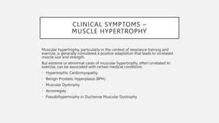 CLINICAL SYMPTOMS –
MUSCLE HYPERTROPHY
Muscular hypertrophy, particularly in the context of resistance training and
exercise, is generally considered a positive adaptation that leads to increased
muscle size and strength.
But extreme or abnormal cases of muscular hypertrophy, often unrelated to
exercise, can be associated with certain medical conditions.
• Hypertrophic Cardiomyopathy
• Benign Prostatic Hyperplasia (BPH)
• Muscular Dystrophy
• Acromegaly
• Pseudohypertrophy in Duchenne Muscular Dystrophy
 