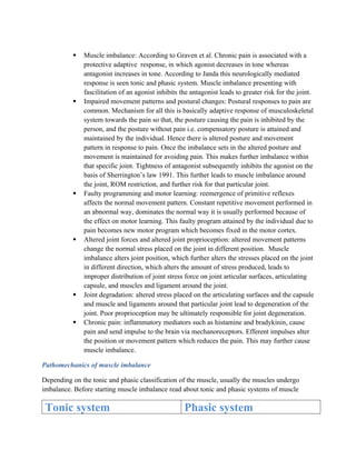  Muscle imbalance: According to Graven et al. Chronic pain is associated with a
protective adaptive response, in which agonist decreases in tone whereas
antagonist increases in tone. According to Janda this neurologically mediated
response is seen tonic and phasic system. Muscle imbalance presenting with
fascilitation of an agonist inhibits the antagonist leads to greater risk for the joint.
 Impaired movement patterns and postural changes: Postural responses to pain are
common. Mechanism for all this is basically adaptive response of musculoskeletal
system towards the pain so that, the posture causing the pain is inhibited by the
person, and the posture without pain i.e. compensatory posture is attained and
maintained by the individual. Hence there is altered posture and movement
pattern in response to pain. Once the imbalance sets in the altered posture and
movement is maintained for avoiding pain. This makes further imbalance within
that specific joint. Tightness of antagonist subsequently inhibits the agonist on the
basis of Sherrington’s law 1991. This further leads to muscle imbalance around
the joint, ROM restriction, and further risk for that particular joint.
 Faulty programming and motor learning: reemergence of primitive reflexes
affects the normal movement pattern. Constant repetitive movement performed in
an abnormal way, dominates the normal way it is usually performed because of
the effect on motor learning. This faulty program attained by the individual due to
pain becomes new motor program which becomes fixed in the motor cortex.
 Altered joint forces and altered joint proprioception: altered movement patterns
change the normal stress placed on the joint in different position. Muscle
imbalance alters joint position, which further alters the stresses placed on the joint
in different direction, which alters the amount of stress produced, leads to
improper distribution of joint stress force on joint articular surfaces, articulating
capsule, and muscles and ligament around the joint.
 Joint degradation: altered stress placed on the articulating surfaces and the capsule
and muscle and ligaments around that particular joint lead to degeneration of the
joint. Poor proprioception may be ultimately responsible for joint degeneration.
 Chronic pain: inflammatory mediators such as histamine and bradykinin, cause
pain and send impulse to the brain via mechanoreceptors. Efferent impulses alter
the position or movement pattern which reduces the pain. This may further cause
muscle imbalance.
Pathomechanics of muscle imbalance
Depending on the tonic and phasic classification of the muscle, usually the muscles undergo
imbalance. Before starting muscle imbalance read about tonic and phasic systems of muscle
Tonic system Phasic system
 