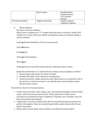 Muscle spasm Deafferentation
Pseudoweakness
TrP weakness
Fatigue
Viscoelastic property Adaptive shortening Stretch weakness
Tightness weakness
I) Muscle tightness:
Key factor in muscle imbalance.
Muscle prone to tightness are 1/3rd
stronger than those prone to weakness. (Janda 1987)
Tightness of a muscle reflexively inhibits its antagonist causing its weakness leading to
muscle imbalance.
Leads to abnormal distribution of forces across the joint.
Joint dysfunction
Compensation.
Altered movement patterns.
Early fatigue.
Finally overstress of activated muscles and poor stabilization leads to injury.
Janda believed that there are 3 important factors leading to muscle tightness as follows:
1. Muscle length: tight muscles are shorter in length.
2. Irritability threshold: easily irritated by stretching them.
3. Altered recruitment: usually during movement tight muscles are recruited first. But if
the necessity to control movement is very high then these muscles behave weaker
than the normal muscles.
Neuroreflexive factors for increased tension:
1. Limbic system activation: stress, fatigue, pain, and emotional disturbance activates limbic
system, which activates the muscle tension. Muscle spasm due to limbic system
activation are not painful but tender on palpation. Frequently seen in shoulder, neck, low
back and in tension type headache.
2. Trigger points: focal area of hypertonicity that are not painful during movement but are
painful with palpation. These are localized hyperirritable nodules found within the taut
bands in the muscle.
3. Muscle spasm: muscle spasm causes ischemia or an altered movement pattern.
 