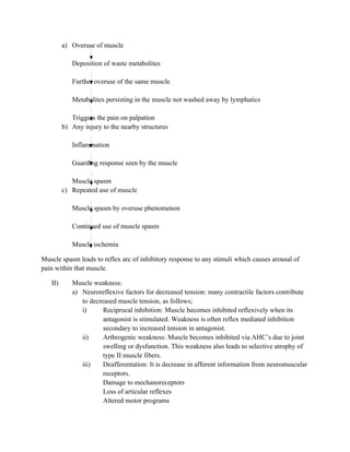 a) Overuse of muscle
Deposition of waste metabolites
Further overuse of the same muscle
Metabolites persisting in the muscle not washed away by lymphatics
Triggers the pain on palpation
b) Any injury to the nearby structures
Inflammation
Guarding response seen by the muscle
Muscle spasm
c) Repeated use of muscle
Muscle spasm by overuse phenomenon
Continued use of muscle spasm
Muscle ischemia
Muscle spasm leads to reflex arc of inhibitory response to any stimuli which causes arousal of
pain within that muscle.
II) Muscle weakness:
a) Neuroreflexive factors for decreased tension: many contractile factors contribute
to decreased muscle tension, as follows;
i) Reciprocal inhibition: Muscle becomes inhibited reflexively when its
antagonist is stimulated. Weakness is often reflex mediated inhibition
secondary to increased tension in antagonist.
ii) Arthrogenic weakness: Muscle becomes inhibited via AHC’s due to joint
swelling or dysfunction. This weakness also leads to selective atrophy of
type II muscle fibers.
iii) Deafferentation: It is decrease in afferent information from neuromuscular
receptors.
Damage to mechanoreceptors
Loss of articular reflexes
Altered motor programs
 