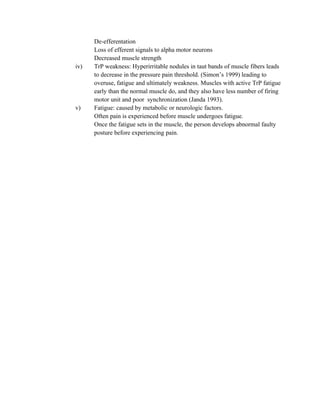 De-efferentation
Loss of efferent signals to alpha motor neurons
Decreased muscle strength
iv) TrP weakness: Hyperirritable nodules in taut bands of muscle fibers leads
to decrease in the pressure pain threshold. (Simon’s 1999) leading to
overuse, fatigue and ultimately weakness. Muscles with active TrP fatigue
early than the normal muscle do, and they also have less number of firing
motor unit and poor synchronization (Janda 1993).
v) Fatigue: caused by metabolic or neurologic factors.
Often pain is experienced before muscle undergoes fatigue.
Once the fatigue sets in the muscle, the person develops abnormal faulty
posture before experiencing pain.
 