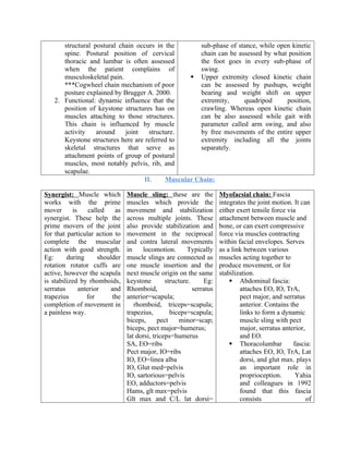 structural postural chain occurs in the
spine. Postural position of cervical
thoracic and lumbar is often assessed
when the patient complains of
musculoskeletal pain.
***Cogwheel chain mechanism of poor
posture explained by Brugger A. 2000.
2. Functional: dynamic influence that the
position of keystone structures has on
muscles attaching to those structures.
This chain is influenced by muscle
activity around joint structure.
Keystone structures here are referred to
skeletal structures that serve as
attachment points of group of postural
muscles, most notably pelvis, rib, and
scapulae.
sub-phase of stance, while open kinetic
chain can be assessed by what position
the foot goes in every sub-phase of
swing.
 Upper extremity closed kinetic chain
can be assessed by pushups, weight
bearing and weight shift on upper
extremity, quadripod position,
crawling. Whereas open kinetic chain
can be also assessed while gait with
parameter called arm swing, and also
by free movements of the entire upper
extremity including all the joints
separately.
II. Muscular Chain:
Synergist: Muscle which
works with the prime
mover is called as
synergist. These help the
prime movers of the joint
for that particular action to
complete the muscular
action with good strength.
Eg: during shoulder
rotation rotator cuffs are
active, however the scapula
is stabilized by rhomboids,
serratus anterior and
trapezius for the
completion of movement in
a painless way.
Muscle sling: these are the
muscles which provide the
movement and stabilization
across multiple joints. These
also provide stabilization and
movement in the reciprocal
and contra lateral movements
in locomotion. Typically
muscle slings are connected as
one muscle insertion and the
next muscle origin on the same
keystone structure. Eg:
Rhomboid, serratus
anterior=scapula;
rhomboid, triceps=scapula;
trapezius, biceps=scapula;
biceps, pect minor=scap;
biceps, pect major=humerus;
lat dorsi, triceps=humerus
SA, EO=ribs
Pect major, IO=ribs
IO, EO=linea alba
IO, Glut med=pelvis
IO, sartorious=pelvis
EO, adductors=pelvis
Hams, glt max=pelvis
Glt max and C/L lat dorsi=
Myofacsial chain: Fascia
integrates the joint motion. It can
either exert tensile force via
attachment between muscle and
bone, or can exert compressive
force via muscles contracting
within facial envelopes. Serves
as a link between various
muscles acting together to
produce movement, or for
stabilization.
 Abdominal fascia:
attaches EO, IO, TrA,
pect major, and serratus
anterior. Contains the
links to form a dynamic
muscle sling with pect
major, serratus anterior,
and EO.
 Thoracolumbar fascia:
attaches EO, IO, TrA, Lat
dorsi, and glut max. plays
an important role in
proprioception. Yahia
and colleagues in 1992
found that this fascia
consists of
 