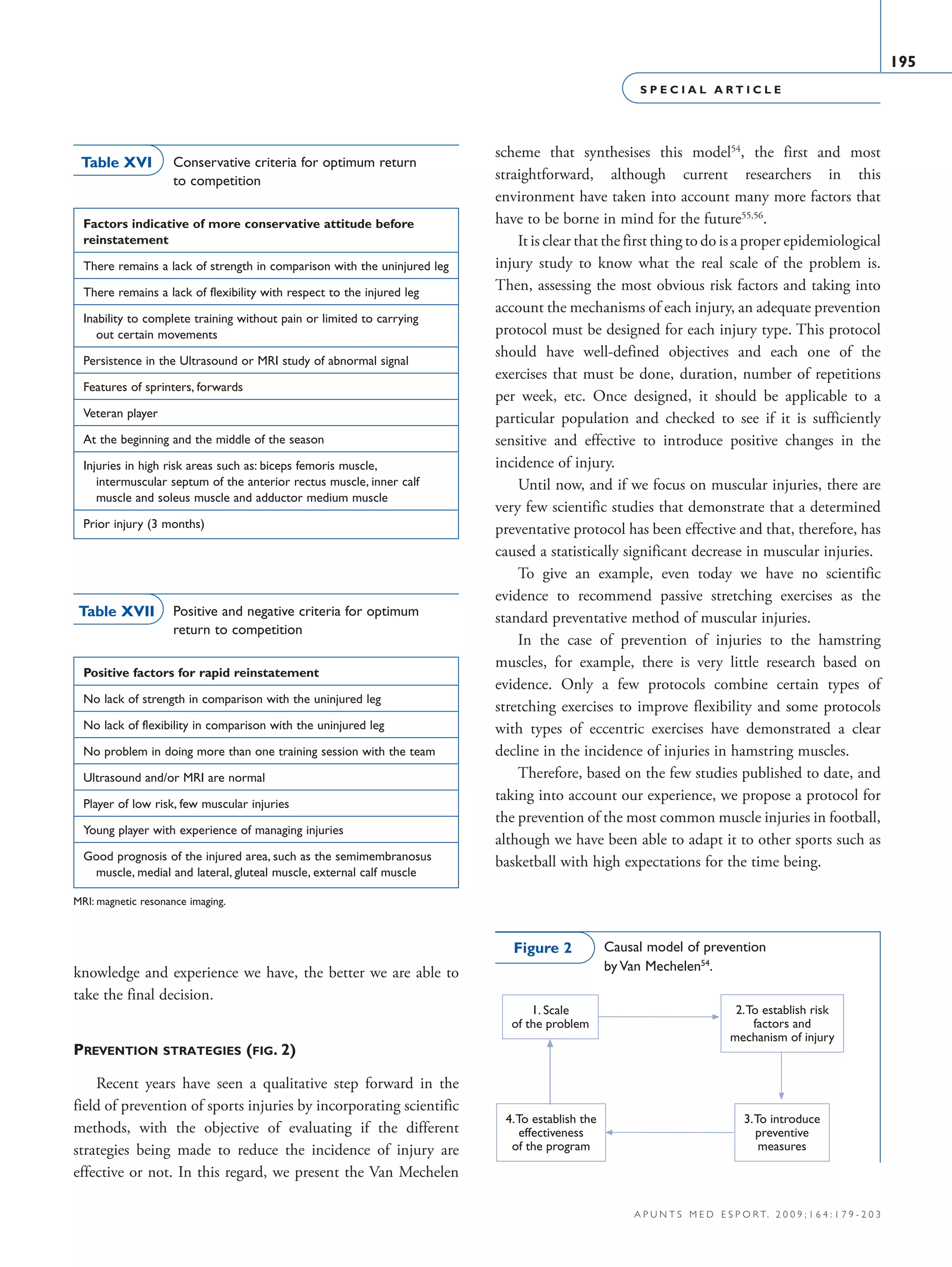 S P E C I A L A R T I C L E
195
a p u n t s m e d e s p o r t. 2 0 0 9 ; 1 6 4 : 1 7 9 - 2 0 3
knowledge and experience we have, the better we are able to
take the final decision.
Prevention strategies (fig. 2)
Recent years have seen a qualitative step forward in the
field of prevention of sports injuries by incorporating scientific
methods, with the objective of evaluating if the different
strategies being made to reduce the incidence of injury are
effective or not. In this regard, we present the Van Mechelen
scheme that synthesises this model54
, the first and most
straightforward, although current researchers in this
environment have taken into account many more factors that
have to be borne in mind for the future55,56
.
It is clear that the first thing to do is a proper epidemiological
injury study to know what the real scale of the problem is.
Then, assessing the most obvious risk factors and taking into
account the mechanisms of each injury, an adequate prevention
protocol must be designed for each injury type. This protocol
should have well-defined objectives and each one of the
exercises that must be done, duration, number of repetitions
per week, etc. Once designed, it should be applicable to a
particular population and checked to see if it is sufficiently
sensitive and effective to introduce positive changes in the
incidence of injury.
Until now, and if we focus on muscular injuries, there are
very few scientific studies that demonstrate that a determined
preventative protocol has been effective and that, therefore, has
caused a statistically significant decrease in muscular injuries.
To give an example, even today we have no scientific
evidence to recommend passive stretching exercises as the
standard preventative method of muscular injuries.
In the case of prevention of injuries to the hamstring
muscles, for example, there is very little research based on
evidence. Only a few protocols combine certain types of
stretching exercises to improve flexibility and some protocols
with types of eccentric exercises have demonstrated a clear
decline in the incidence of injuries in hamstring muscles.
Therefore, based on the few studies published to date, and
taking into account our experience, we propose a protocol for
the prevention of the most common muscle injuries in football,
although we have been able to adapt it to other sports such as
basketball with high expectations for the time being.
1. Scale
of the problem
2.To establish risk
factors and
mechanism of injury
4.To establish the
effectiveness
of the program
3.To introduce
preventive
measures
Causal model of prevention
by Van Mechelen54
.
Figure 2
Factors indicative of more conservative attitude before
reinstatement
There remains a lack of strength in comparison with the uninjured leg
There remains a lack of flexibility with respect to the injured leg
Inability to complete training without pain or limited to carrying
  out certain movements
Persistence in the Ultrasound or MRI study of abnormal signal
Features of sprinters, forwards
Veteran player
At the beginning and the middle of the season
Injuries in high risk areas such as: biceps femoris muscle,
 intermuscular septum of the anterior rectus muscle, inner calf
muscle and soleus muscle and adductor medium muscle
Prior injury (3 months)
Table XVI Conservative criteria for optimum return
to competition
Positive factors for rapid reinstatement
No lack of strength in comparison with the uninjured leg
No lack of flexibility in comparison with the uninjured leg
No problem in doing more than one training session with the team
Ultrasound and/or MRI are normal
Player of low risk, few muscular injuries
Young player with experience of managing injuries
Good prognosis of the injured area, such as the semimembranosus
  muscle, medial and lateral, gluteal muscle, external calf muscle
Table XVII Positive and negative criteria for optimum
return to competition
MRI: magnetic resonance imaging.
06 Articulo especial (179-203).i195 195 9/12/09 12:56:26
Documento descargado de http://www.apunts.org el 20/12/2009. Copia para uso personal, se prohíbe la transmisión de este documento por cualquier medio o formato.
 