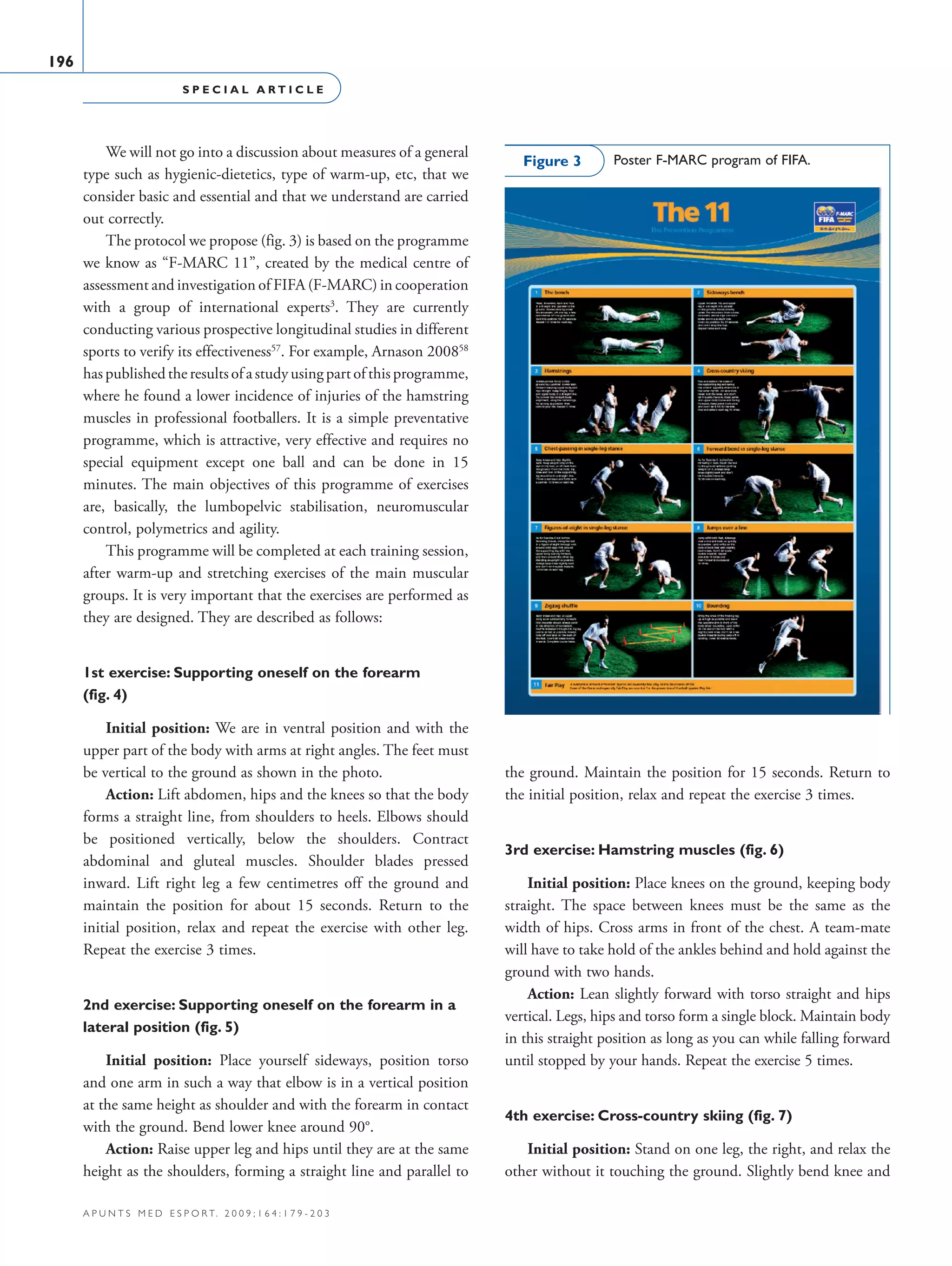 S P E C I A L A R T I C L E
196
a p u n t s m e d e s p o r t. 2 0 0 9 ; 1 6 4 : 1 7 9 - 2 0 3
We will not go into a discussion about measures of a general
type such as hygienic-dietetics, type of warm-up, etc, that we
consider basic and essential and that we understand are carried
out correctly.
The protocol we propose (fig. 3) is based on the programme
we know as “F-MARC 11”, created by the medical centre of
assessment and investigation of FIFA (F-MARC) in cooperation
with a group of international experts3
. They are currently
conducting various prospective longitudinal studies in different
sports to verify its effectiveness57
. For example, Arnason 200858
haspublishedtheresultsofastudyusingpartofthisprogramme,
where he found a lower incidence of injuries of the hamstring
muscles in professional footballers. It is a simple preventative
programme, which is attractive, very effective and requires no
special equipment except one ball and can be done in 15
minutes. The main objectives of this programme of exercises
are, basically, the lumbopelvic stabilisation, neuromuscular
control, polymetrics and agility.
This programme will be completed at each training session,
after warm-up and stretching exercises of the main muscular
groups. It is very important that the exercises are performed as
they are designed. They are described as follows:
1st exercise: Supporting oneself on the forearm
(fig. 4)
Initial position: We are in ventral position and with the
upper part of the body with arms at right angles. The feet must
be vertical to the ground as shown in the photo.
Action: Lift abdomen, hips and the knees so that the body
forms a straight line, from shoulders to heels. Elbows should
be positioned vertically, below the shoulders. Contract
abdominal and gluteal muscles. Shoulder blades pressed
inward. Lift right leg a few centimetres off the ground and
maintain the position for about 15 seconds. Return to the
initial position, relax and repeat the exercise with other leg.
Repeat the exercise 3 times.
2nd exercise: Supporting oneself on the forearm in a
lateral position (fig. 5)
Initial position: Place yourself sideways, position torso
and one arm in such a way that elbow is in a vertical position
at the same height as shoulder and with the forearm in contact
with the ground. Bend lower knee around 90°.
Action: Raise upper leg and hips until they are at the same
height as the shoulders, forming a straight line and parallel to
the ground. Maintain the position for 15 seconds. Return to
the initial position, relax and repeat the exercise 3 times.
3rd exercise: Hamstring muscles (fig. 6)
Initial position: Place knees on the ground, keeping body
straight. The space between knees must be the same as the
width of hips. Cross arms in front of the chest. A team-mate
will have to take hold of the ankles behind and hold against the
ground with two hands.
Action: Lean slightly forward with torso straight and hips
vertical. Legs, hips and torso form a single block. Maintain body
in this straight position as long as you can while falling forward
until stopped by your hands. Repeat the exercise 5 times.
4th exercise: Cross-country skiing (fig. 7)
Initial position: Stand on one leg, the right, and relax the
other without it touching the ground. Slightly bend knee and
Poster F-MARC program of FIFA.Figure 3
06 Articulo especial (179-203).i196 196 9/12/09 12:56:27
Documento descargado de http://www.apunts.org el 20/12/2009. Copia para uso personal, se prohíbe la transmisión de este documento por cualquier medio o formato.
 