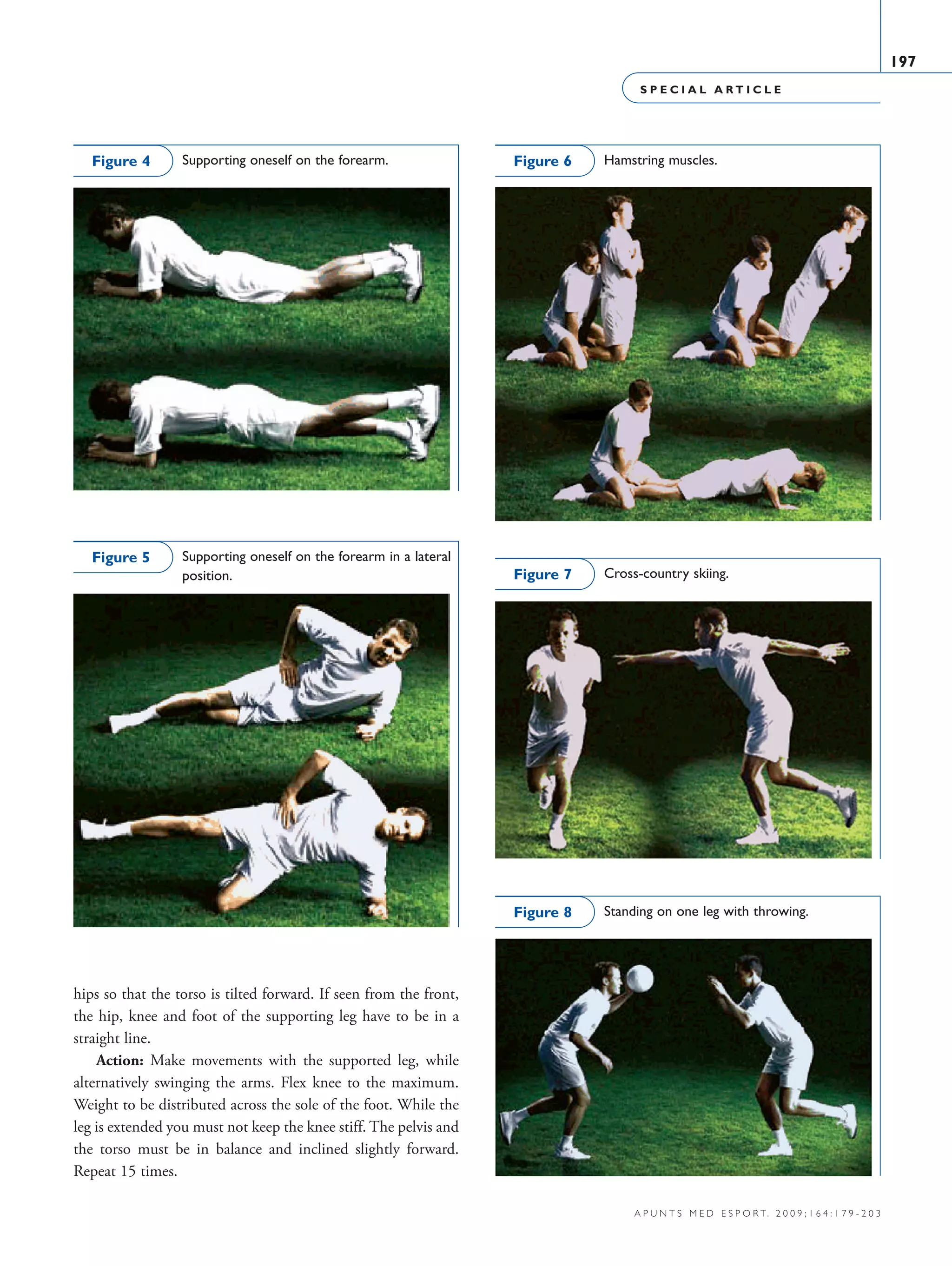 S P E C I A L A R T I C L E
197
a p u n t s m e d e s p o r t. 2 0 0 9 ; 1 6 4 : 1 7 9 - 2 0 3
hips so that the torso is tilted forward. If seen from the front,
the hip, knee and foot of the supporting leg have to be in a
straight line.
Action: Make movements with the supported leg, while
alternatively swinging the arms. Flex knee to the maximum.
Weight to be distributed across the sole of the foot. While the
leg is extended you must not keep the knee stiff. The pelvis and
the torso must be in balance and inclined slightly forward.
Repeat 15 times.
Supporting oneself on the forearm.Figure 4
Supporting oneself on the forearm in a lateral
position.
Figure 5
Hamstring muscles.Figure 6
Cross-country skiing.Figure 7
Standing on one leg with throwing.Figure 8
06 Articulo especial (179-203).i197 197 9/12/09 12:56:30
Documento descargado de http://www.apunts.org el 20/12/2009. Copia para uso personal, se prohíbe la transmisión de este documento por cualquier medio o formato.
 