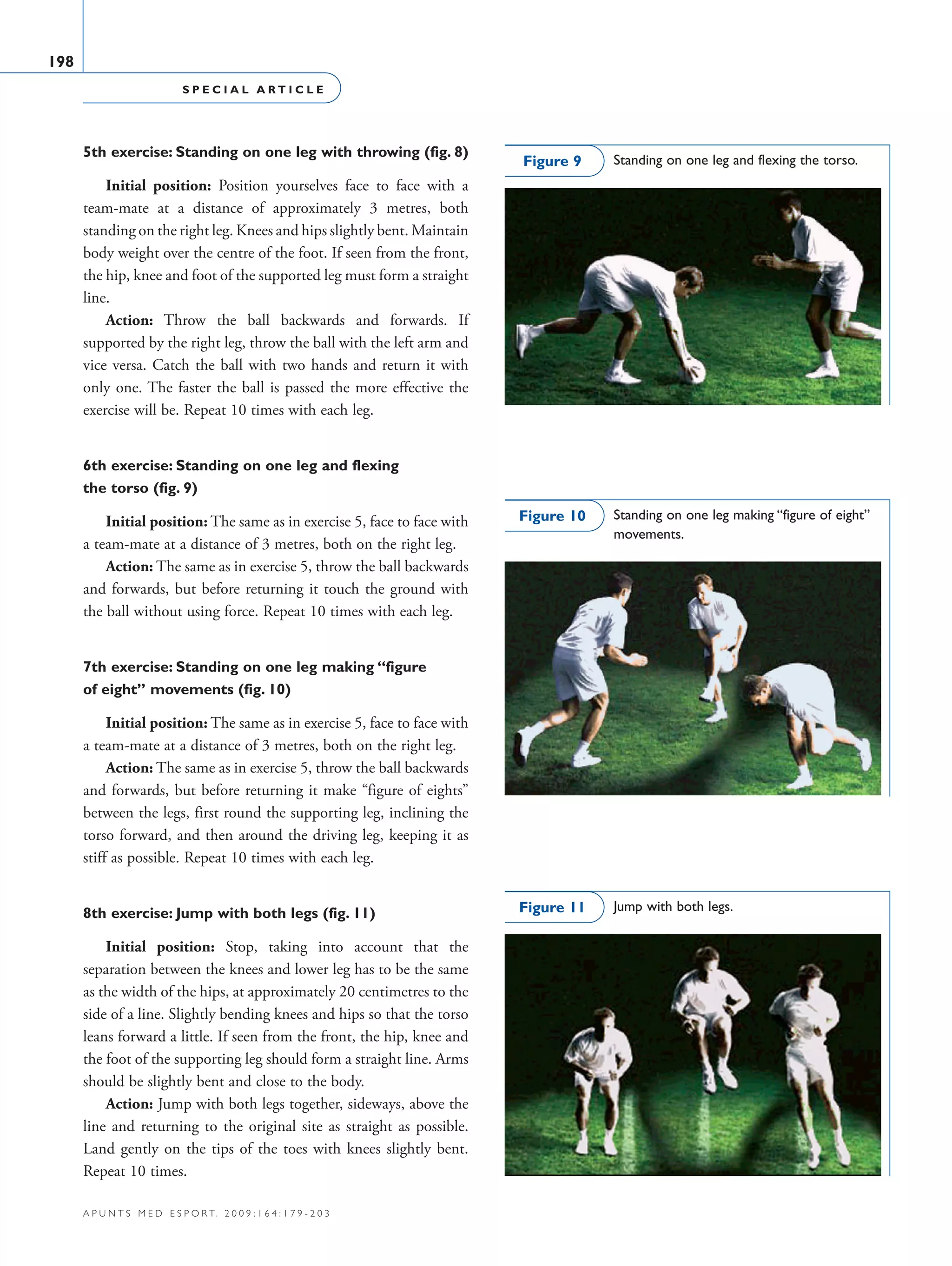 S P E C I A L A R T I C L E
198
a p u n t s m e d e s p o r t. 2 0 0 9 ; 1 6 4 : 1 7 9 - 2 0 3
5th exercise: Standing on one leg with throwing (fig. 8)
Initial position: Position yourselves face to face with a
team-mate at a distance of approximately 3 metres, both
standing on the right leg. Knees and hips slightly bent. Maintain
body weight over the centre of the foot. If seen from the front,
the hip, knee and foot of the supported leg must form a straight
line.
Action: Throw the ball backwards and forwards. If
supported by the right leg, throw the ball with the left arm and
vice versa. Catch the ball with two hands and return it with
only one. The faster the ball is passed the more effective the
exercise will be. Repeat 10 times with each leg.
6th exercise: Standing on one leg and flexing
the torso (fig. 9)
Initial position: The same as in exercise 5, face to face with
a team-mate at a distance of 3 metres, both on the right leg.
Action: The same as in exercise 5, throw the ball backwards
and forwards, but before returning it touch the ground with
the ball without using force. Repeat 10 times with each leg.
7th exercise: Standing on one leg making “figure
of eight” movements (fig. 10)
Initial position: The same as in exercise 5, face to face with
a team-mate at a distance of 3 metres, both on the right leg.
Action: The same as in exercise 5, throw the ball backwards
and forwards, but before returning it make “figure of eights”
between the legs, first round the supporting leg, inclining the
torso forward, and then around the driving leg, keeping it as
stiff as possible. Repeat 10 times with each leg.
8th exercise: Jump with both legs (fig. 11)
Initial position: Stop, taking into account that the
separation between the knees and lower leg has to be the same
as the width of the hips, at approximately 20 centimetres to the
side of a line. Slightly bending knees and hips so that the torso
leans forward a little. If seen from the front, the hip, knee and
the foot of the supporting leg should form a straight line. Arms
should be slightly bent and close to the body.
Action: Jump with both legs together, sideways, above the
line and returning to the original site as straight as possible.
Land gently on the tips of the toes with knees slightly bent.
Repeat 10 times.
Standing on one leg and flexing the torso.Figure 9
Standing on one leg making “figure of eight”
movements.
Figure 10
Jump with both legs.Figure 11
06 Articulo especial (179-203).i198 198 9/12/09 12:56:31
Documento descargado de http://www.apunts.org el 20/12/2009. Copia para uso personal, se prohíbe la transmisión de este documento por cualquier medio o formato.
 