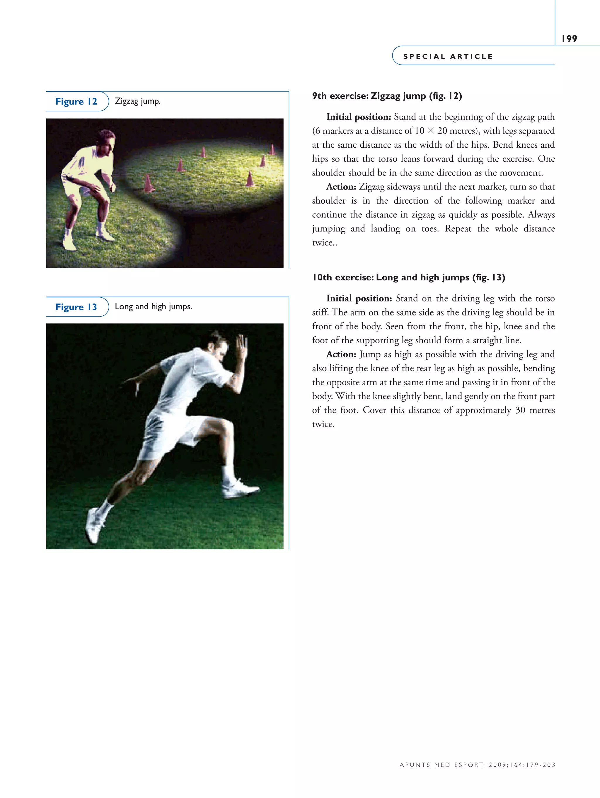 S P E C I A L A R T I C L E
199
a p u n t s m e d e s p o r t. 2 0 0 9 ; 1 6 4 : 1 7 9 - 2 0 3
9th exercise: Zigzag jump (fig. 12)
Initial position: Stand at the beginning of the zigzag path
(6 markers at a distance of 10 × 20 metres), with legs separated
at the same distance as the width of the hips. Bend knees and
hips so that the torso leans forward during the exercise. One
shoulder should be in the same direction as the movement.
Action: Zigzag sideways until the next marker, turn so that
shoulder is in the direction of the following marker and
continue the distance in zigzag as quickly as possible. Always
jumping and landing on toes. Repeat the whole distance
twice..
10th exercise: Long and high jumps (fig. 13)
Initial position: Stand on the driving leg with the torso
stiff. The arm on the same side as the driving leg should be in
front of the body. Seen from the front, the hip, knee and the
foot of the supporting leg should form a straight line.
Action: Jump as high as possible with the driving leg and
also lifting the knee of the rear leg as high as possible, bending
the opposite arm at the same time and passing it in front of the
body. With the knee slightly bent, land gently on the front part
of the foot. Cover this distance of approximately 30 metres
twice.
Long and high jumps.Figure 13
Zigzag jump.Figure 12
06 Articulo especial (179-203).i199 199 9/12/09 12:56:32
Documento descargado de http://www.apunts.org el 20/12/2009. Copia para uso personal, se prohíbe la transmisión de este documento por cualquier medio o formato.
 