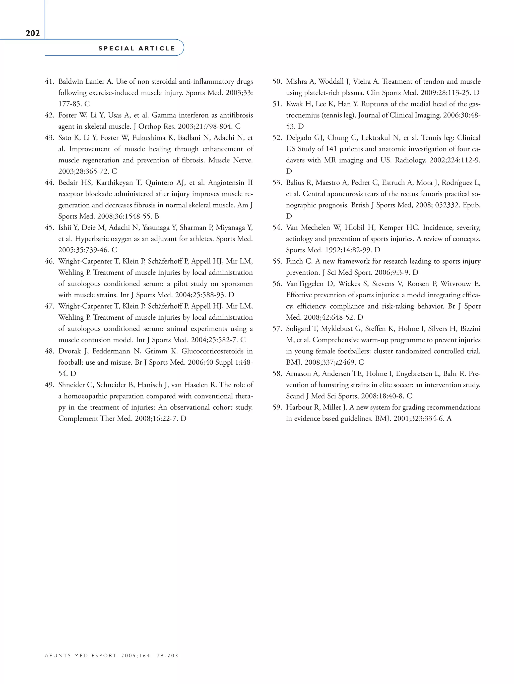 S P E C I A L A R T I C L E
202
a p u n t s m e d e s p o r t. 2 0 0 9 ; 1 6 4 : 1 7 9 - 2 0 3
41.	 Baldwin Lanier A. Use of non steroidal anti-inflammatory drugs
following exercise-induced muscle injury. Sports Med. 2003;33:
177-85. C
42.	 Foster W, Li Y, Usas A, et al. Gamma interferon as antifibrosis
agent in skeletal muscle. J Orthop Res. 2003;21:798-804. C
43.	 Sato K, Li Y, Foster W, Fukushima K, Badlani N, Adachi N, et
al. Improvement of muscle healing through enhancement of
muscle regeneration and prevention of fibrosis. Muscle Nerve.
2003;28:365-72. C
44.	 Bedair HS, Karthikeyan T, Quintero AJ, et al. Angiotensin II
receptor blockade administered after injury improves muscle re-
generation and decreases fibrosis in normal skeletal muscle. Am J
Sports Med. 2008;36:1548-55. B
45.	 Ishii Y, Deie M, Adachi N, Yasunaga Y, Sharman P, Miyanaga Y,
et al. Hyperbaric oxygen as an adjuvant for athletes. Sports Med.
2005;35:739-46. C
46.	 Wright-Carpenter T, Klein P, Schäferhoff P, Appell HJ, Mir LM,
Wehling P. Treatment of muscle injuries by local administration
of autologous conditioned serum: a pilot study on sportsmen
with muscle strains. Int J Sports Med. 2004;25:588-93. D
47.	 Wright-Carpenter T, Klein P, Schäferhoff P, Appell HJ, Mir LM,
Wehling P. Treatment of muscle injuries by local administration
of autologous conditioned serum: animal experiments using a
muscle contusion model. Int J Sports Med. 2004;25:582-7. C
48.	 Dvorak J, Feddermann N, Grimm K. Glucocorticosteroids in
football: use and misuse. Br J Sports Med. 2006;40 Suppl 1:i48-
54. D
49.	 Shneider C, Schneider B, Hanisch J, van Haselen R. The role of
a homoeopathic preparation compared with conventional thera-
py in the treatment of injuries: An observational cohort study.
Complement Ther Med. 2008;16:22-7. D
50.	 Mishra A, Woddall J, Vieira A. Treatment of tendon and muscle
using platelet-rich plasma. Clin Sports Med. 2009:28:113-25. D
51.	 Kwak H, Lee K, Han Y. Ruptures of the medial head of the gas-
trocnemius (tennis leg). Journal of Clinical Imaging. 2006;30:48-
53. D
52.	 Delgado GJ, Chung C, Lektrakul N, et al. Tennis leg: Clinical
US Study of 141 patients and anatomic investigation of four ca-
davers with MR imaging and US. Radiology. 2002;224:112-9.
D
53.	 Balius R, Maestro A, Pedret C, Estruch A, Mota J, Rodríguez L,
et al. Central aponeurosis tears of the rectus femoris practical so-
nographic prognosis. Brtish J Sports Med, 2008; 052332. Epub.
D
54.	 Van Mechelen W, Hlobil H, Kemper HC. Incidence, severity,
aetiology and prevention of sports injuries. A review of concepts.
Sports Med. 1992;14:82-99. D
55.	 Finch C. A new framework for research leading to sports injury
prevention. J Sci Med Sport. 2006;9:3-9. D
56.	 VanTiggelen D, Wickes S, Stevens V, Roosen P, Witvrouw E.
Effective prevention of sports injuries: a model integrating effica-
cy, efficiency, compliance and risk-taking behavior. Br J Sport
Med. 2008;42:648-52. D
57.	 Soligard T, Myklebust G, Steffen K, Holme I, Silvers H, Bizzini
M, et al. Comprehensive warm-up programme to prevent injuries
in young female footballers: cluster randomized controlled trial.
BMJ. 2008;337;a2469. C
58.	 Arnason A, Andersen TE, Holme I, Engebretsen L, Bahr R. Pre-
vention of hamstring strains in elite soccer: an intervention study.
Scand J Med Sci Sports, 2008:18:40-8. C
59.	 Harbour R, Miller J. A new system for grading recommendations
in evidence based guidelines. BMJ. 2001;323:334-6. A
06 Articulo especial (179-203).i202 202 9/12/09 12:56:33
Documento descargado de http://www.apunts.org el 20/12/2009. Copia para uso personal, se prohíbe la transmisión de este documento por cualquier medio o formato.
 