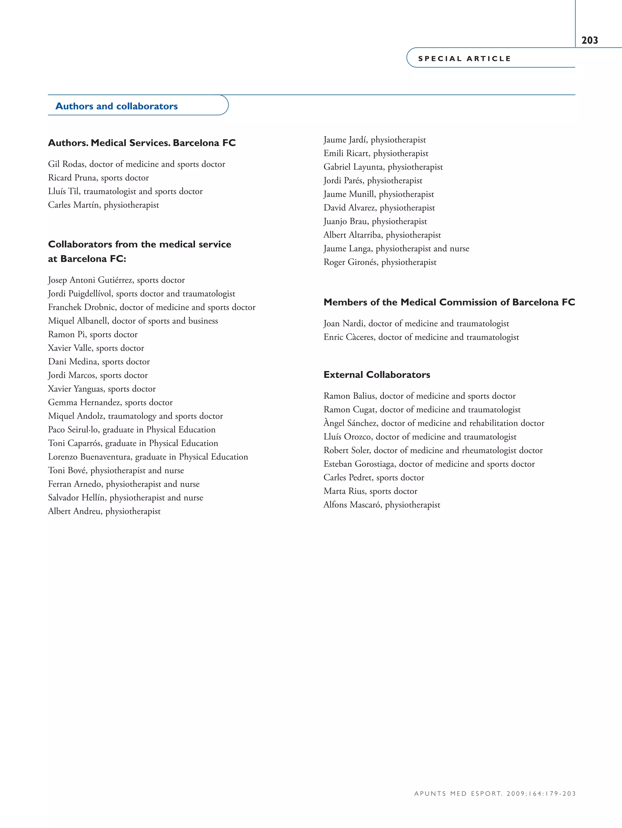 S P E C I A L A R T I C L E
203
a p u n t s m e d e s p o r t. 2 0 0 9 ; 1 6 4 : 1 7 9 - 2 0 3
Authors and collaborators
Authors. Medical Services. Barcelona FC
Gil Rodas, doctor of medicine and sports doctor
Ricard Pruna, sports doctor
Lluís Til, traumatologist and sports doctor
Carles Martín, physiotherapist
Collaborators from the medical service
at Barcelona FC:
Josep Antoni Gutiérrez, sports doctor
Jordi Puigdellívol, sports doctor and traumatologist
Franchek Drobnic, doctor of medicine and sports doctor
Miquel Albanell, doctor of sports and business
Ramon Pi, sports doctor
Xavier Valle, sports doctor
Dani Medina, sports doctor
Jordi Marcos, sports doctor
Xavier Yanguas, sports doctor
Gemma Hernandez, sports doctor
Miquel Andolz, traumatology and sports doctor
Paco Seirul·lo, graduate in Physical Education
Toni Caparrós, graduate in Physical Education
Lorenzo Buenaventura, graduate in Physical Education
Toni Bové, physiotherapist and nurse
Ferran Arnedo, physiotherapist and nurse
Salvador Hellín, physiotherapist and nurse
Albert Andreu, physiotherapist
Jaume Jardí, physiotherapist
Emili Ricart, physiotherapist
Gabriel Layunta, physiotherapist
Jordi Parés, physiotherapist
Jaume Munill, physiotherapist
David Alvarez, physiotherapist
Juanjo Brau, physiotherapist
Albert Altarriba, physiotherapist
Jaume Langa, physiotherapist and nurse
Roger Gironés, physiotherapist
Members of the Medical Commission of Barcelona FC
Joan Nardi, doctor of medicine and traumatologist
Enric Càceres, doctor of medicine and traumatologist
External Collaborators
Ramon Balius, doctor of medicine and sports doctor
Ramon Cugat, doctor of medicine and traumatologist
Àngel Sánchez, doctor of medicine and rehabilitation doctor
Lluís Orozco, doctor of medicine and traumatologist
Robert Soler, doctor of medicine and rheumatologist doctor
Esteban Gorostiaga, doctor of medicine and sports doctor
Carles Pedret, sports doctor
Marta Rius, sports doctor
Alfons Mascaró, physiotherapist
06 Articulo especial (179-203).i203 203 9/12/09 12:56:34
Documento descargado de http://www.apunts.org el 20/12/2009. Copia para uso personal, se prohíbe la transmisión de este documento por cualquier medio o formato.
 