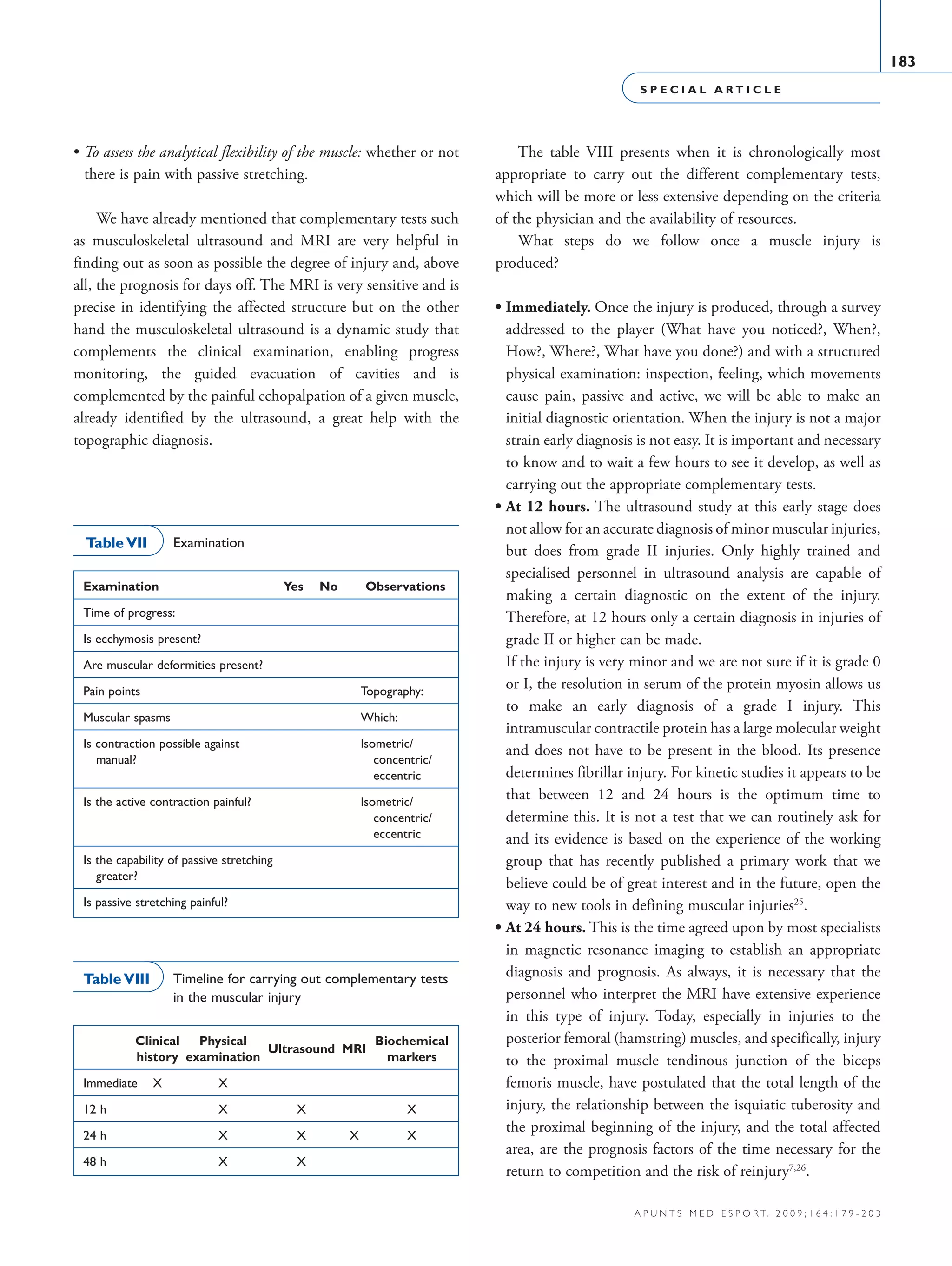 S P E C I A L A R T I C L E
183
a p u n t s m e d e s p o r t. 2 0 0 9 ; 1 6 4 : 1 7 9 - 2 0 3
• To assess the analytical flexibility of the muscle: whether or not
there is pain with passive stretching.
We have already mentioned that complementary tests such
as musculoskeletal ultrasound and MRI are very helpful in
finding out as soon as possible the degree of injury and, above
all, the prognosis for days off. The MRI is very sensitive and is
precise in identifying the affected structure but on the other
hand the musculoskeletal ultrasound is a dynamic study that
complements the clinical examination, enabling progress
monitoring, the guided evacuation of cavities and is
complemented by the painful echopalpation of a given muscle,
already identified by the ultrasound, a great help with the
topographic diagnosis.
The table VIII presents when it is chronologically most
appropriate to carry out the different complementary tests,
which will be more or less extensive depending on the criteria
of the physician and the availability of resources.
What steps do we follow once a muscle injury is
produced?
• Immediately. Once the injury is produced, through a survey
addressed to the player (What have you noticed?, When?,
How?, Where?, What have you done?) and with a structured
physical examination: inspection, feeling, which movements
cause pain, passive and active, we will be able to make an
initial diagnostic orientation. When the injury is not a major
strain early diagnosis is not easy. It is important and necessary
to know and to wait a few hours to see it develop, as well as
carrying out the appropriate complementary tests.
• At 12 hours. The ultrasound study at this early stage does
not allow for an accurate diagnosis of minor muscular injuries,
but does from grade II injuries. Only highly trained and
specialised personnel in ultrasound analysis are capable of
making a certain diagnostic on the extent of the injury.
Therefore, at 12 hours only a certain diagnosis in injuries of
grade II or higher can be made.
• If the injury is very minor and we are not sure if it is grade 0
or I, the resolution in serum of the protein myosin allows us
to make an early diagnosis of a grade I injury. This
intramuscular contractile protein has a large molecular weight
and does not have to be present in the blood. Its presence
determines fibrillar injury. For kinetic studies it appears to be
that between 12 and 24 hours is the optimum time to
determine this. It is not a test that we can routinely ask for
and its evidence is based on the experience of the working
group that has recently published a primary work that we
believe could be of great interest and in the future, open the
way to new tools in defining muscular injuries25
.
• At 24 hours. This is the time agreed upon by most specialists
in magnetic resonance imaging to establish an appropriate
diagnosis and prognosis. As always, it is necessary that the
personnel who interpret the MRI have extensive experience
in this type of injury. Today, especially in injuries to the
posterior femoral (hamstring) muscles, and specifically, injury
to the proximal muscle tendinous junction of the biceps
femoris muscle, have postulated that the total length of the
injury, the relationship between the isquiatic tuberosity and
the proximal beginning of the injury, and the total affected
area, are the prognosis factors of the time necessary for the
return to competition and the risk of reinjury7,26
.
Examination	 Yes	 No 	 Observations
Time of progress:
Is ecchymosis present?			
Are muscular deformities present?			
Pain points			 Topography:
Muscular spasms			 Which:
Is contraction possible against			 Isometric/
  manual?			  concentric/
			  eccentric
Is the active contraction painful?			 Isometric/
			  concentric/
			  eccentric
Is the capability of passive stretching
  greater?
Is passive stretching painful?
Table VII Examination
	 Clinical 	 Physical 	
Ultrasound	 MRI
	 Biochemical
	 history	 examination			 markers
Immediate	 X	 X			
12 h		 X	 X		 X
24 h		 X	 X	 X	 X
48 h		 X	 X		
Table VIII Timeline for carrying out complementary tests
in the muscular injury
06 Articulo especial (179-203).i183 183 9/12/09 12:56:20
Documento descargado de http://www.apunts.org el 20/12/2009. Copia para uso personal, se prohíbe la transmisión de este documento por cualquier medio o formato.
 