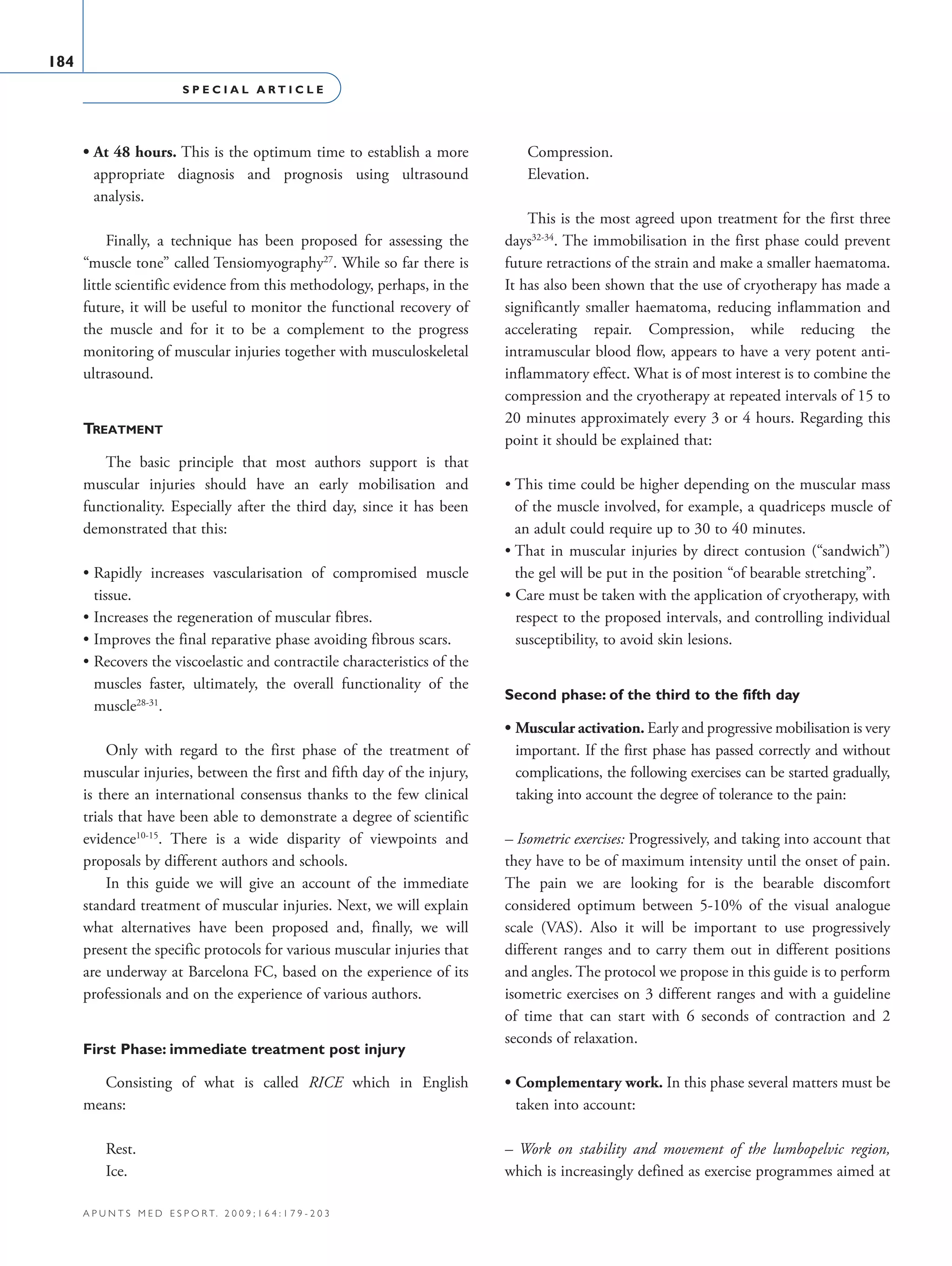 S P E C I A L A R T I C L E
184
a p u n t s m e d e s p o r t. 2 0 0 9 ; 1 6 4 : 1 7 9 - 2 0 3
• At 48 hours. This is the optimum time to establish a more
appropriate diagnosis and prognosis using ultrasound
analysis.
Finally, a technique has been proposed for assessing the
“muscle tone” called Tensiomyography27
. While so far there is
little scientific evidence from this methodology, perhaps, in the
future, it will be useful to monitor the functional recovery of
the muscle and for it to be a complement to the progress
monitoring of muscular injuries together with musculoskeletal
ultrasound.
Treatment
The basic principle that most authors support is that
muscular injuries should have an early mobilisation and
functionality. Especially after the third day, since it has been
demonstrated that this:
• Rapidly increases vascularisation of compromised muscle
tissue.
• Increases the regeneration of muscular fibres.
• Improves the final reparative phase avoiding fibrous scars.
• Recovers the viscoelastic and contractile characteristics of the
muscles faster, ultimately, the overall functionality of the
muscle28-31
.
Only with regard to the first phase of the treatment of
muscular injuries, between the first and fifth day of the injury,
is there an international consensus thanks to the few clinical
trials that have been able to demonstrate a degree of scientific
evidence10-15
. There is a wide disparity of viewpoints and
proposals by different authors and schools.
In this guide we will give an account of the immediate
standard treatment of muscular injuries. Next, we will explain
what alternatives have been proposed and, finally, we will
present the specific protocols for various muscular injuries that
are underway at Barcelona FC, based on the experience of its
professionals and on the experience of various authors.
First Phase: immediate treatment post injury
Consisting of what is called RICE which in English
means:
Rest.
Ice.
Compression.
Elevation.
This is the most agreed upon treatment for the first three
days32-34
. The immobilisation in the first phase could prevent
future retractions of the strain and make a smaller haematoma.
It has also been shown that the use of cryotherapy has made a
significantly smaller haematoma, reducing inflammation and
accelerating repair. Compression, while reducing the
intramuscular blood flow, appears to have a very potent anti-
inflammatory effect. What is of most interest is to combine the
compression and the cryotherapy at repeated intervals of 15 to
20 minutes approximately every 3 or 4 hours. Regarding this
point it should be explained that:
• This time could be higher depending on the muscular mass
of the muscle involved, for example, a quadriceps muscle of
an adult could require up to 30 to 40 minutes.
• That in muscular injuries by direct contusion (“sandwich”)
the gel will be put in the position “of bearable stretching”.
• Care must be taken with the application of cryotherapy, with
respect to the proposed intervals, and controlling individual
susceptibility, to avoid skin lesions.
Second phase: of the third to the fifth day
• Muscular activation. Early and progressive mobilisation is very
important. If the first phase has passed correctly and without
complications, the following exercises can be started gradually,
taking into account the degree of tolerance to the pain:
– Isometric exercises: Progressively, and taking into account that
they have to be of maximum intensity until the onset of pain.
The pain we are looking for is the bearable discomfort
considered optimum between 5-10% of the visual analogue
scale (VAS). Also it will be important to use progressively
different ranges and to carry them out in different positions
and angles. The protocol we propose in this guide is to perform
isometric exercises on 3 different ranges and with a guideline
of time that can start with 6 seconds of contraction and 2
seconds of relaxation.
• Complementary work. In this phase several matters must be
taken into account:
– Work on stability and movement of the lumbopelvic region,
which is increasingly defined as exercise programmes aimed at
06 Articulo especial (179-203).i184 184 9/12/09 12:56:21
Documento descargado de http://www.apunts.org el 20/12/2009. Copia para uso personal, se prohíbe la transmisión de este documento por cualquier medio o formato.
 