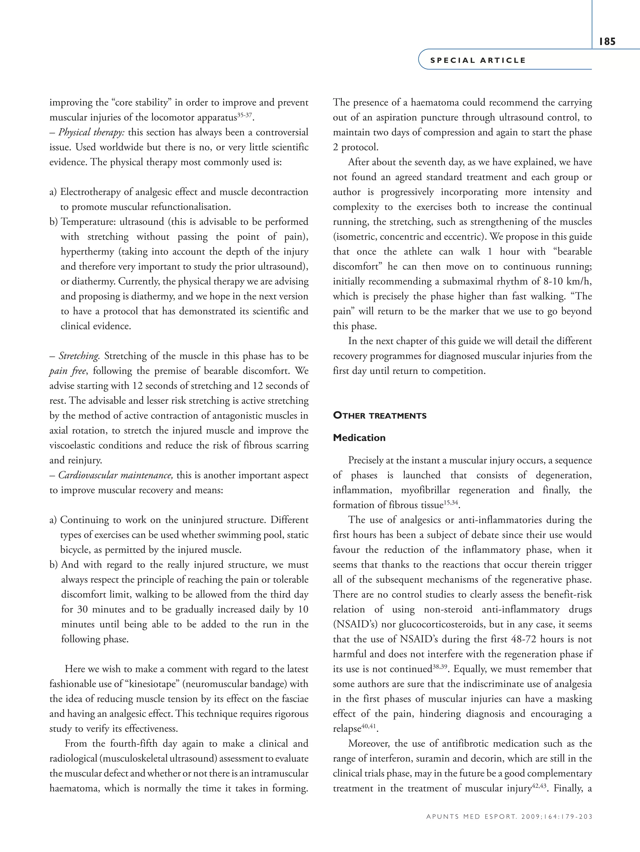 S P E C I A L A R T I C L E
185
a p u n t s m e d e s p o r t. 2 0 0 9 ; 1 6 4 : 1 7 9 - 2 0 3
improving the “core stability” in order to improve and prevent
muscular injuries of the locomotor apparatus35-37
.
– Physical therapy: this section has always been a controversial
issue. Used worldwide but there is no, or very little scientific
evidence. The physical therapy most commonly used is:
a) Electrotherapy of analgesic effect and muscle decontraction
to promote muscular refunctionalisation.
b) Temperature: ultrasound (this is advisable to be performed
with stretching without passing the point of pain),
hyperthermy (taking into account the depth of the injury
and therefore very important to study the prior ultrasound),
or diathermy. Currently, the physical therapy we are advising
and proposing is diathermy, and we hope in the next version
to have a protocol that has demonstrated its scientific and
clinical evidence.
– Stretching. Stretching of the muscle in this phase has to be
pain free, following the premise of bearable discomfort. We
advise starting with 12 seconds of stretching and 12 seconds of
rest. The advisable and lesser risk stretching is active stretching
by the method of active contraction of antagonistic muscles in
axial rotation, to stretch the injured muscle and improve the
viscoelastic conditions and reduce the risk of fibrous scarring
and reinjury.
– Cardiovascular maintenance, this is another important aspect
to improve muscular recovery and means:
a) Continuing to work on the uninjured structure. Different
types of exercises can be used whether swimming pool, static
bicycle, as permitted by the injured muscle.
b) And with regard to the really injured structure, we must
always respect the principle of reaching the pain or tolerable
discomfort limit, walking to be allowed from the third day
for 30 minutes and to be gradually increased daily by 10
minutes until being able to be added to the run in the
following phase.
Here we wish to make a comment with regard to the latest
fashionable use of “kinesiotape” (neuromuscular bandage) with
the idea of reducing muscle tension by its effect on the fasciae
and having an analgesic effect. This technique requires rigorous
study to verify its effectiveness.
From the fourth-fifth day again to make a clinical and
radiological (musculoskeletal ultrasound) assessment to evaluate
the muscular defect and whether or not there is an intramuscular
haematoma, which is normally the time it takes in forming.
The presence of a haematoma could recommend the carrying
out of an aspiration puncture through ultrasound control, to
maintain two days of compression and again to start the phase
2 protocol.
After about the seventh day, as we have explained, we have
not found an agreed standard treatment and each group or
author is progressively incorporating more intensity and
complexity to the exercises both to increase the continual
running, the stretching, such as strengthening of the muscles
(isometric, concentric and eccentric). We propose in this guide
that once the athlete can walk 1 hour with “bearable
discomfort” he can then move on to continuous running;
initially recommending a submaximal rhythm of 8-10 km/h,
which is precisely the phase higher than fast walking. “The
pain” will return to be the marker that we use to go beyond
this phase.
In the next chapter of this guide we will detail the different
recovery programmes for diagnosed muscular injuries from the
first day until return to competition.
Other treatments
Medication
Precisely at the instant a muscular injury occurs, a sequence
of phases is launched that consists of degeneration,
inflammation, myofibrillar regeneration and finally, the
formation of fibrous tissue15,34
.
The use of analgesics or anti-inflammatories during the
first hours has been a subject of debate since their use would
favour the reduction of the inflammatory phase, when it
seems that thanks to the reactions that occur therein trigger
all of the subsequent mechanisms of the regenerative phase.
There are no control studies to clearly assess the benefit-risk
relation of using non-steroid anti-inflammatory drugs
(NSAID’s) nor glucocorticosteroids, but in any case, it seems
that the use of NSAID’s during the first 48-72 hours is not
harmful and does not interfere with the regeneration phase if
its use is not continued38,39
. Equally, we must remember that
some authors are sure that the indiscriminate use of analgesia
in the first phases of muscular injuries can have a masking
effect of the pain, hindering diagnosis and encouraging a
relapse40,41
.
Moreover, the use of antifibrotic medication such as the
range of interferon, suramin and decorin, which are still in the
clinical trials phase, may in the future be a good complementary
treatment in the treatment of muscular injury42,43
. Finally, a
06 Articulo especial (179-203).i185 185 9/12/09 12:56:21
Documento descargado de http://www.apunts.org el 20/12/2009. Copia para uso personal, se prohíbe la transmisión de este documento por cualquier medio o formato.
 