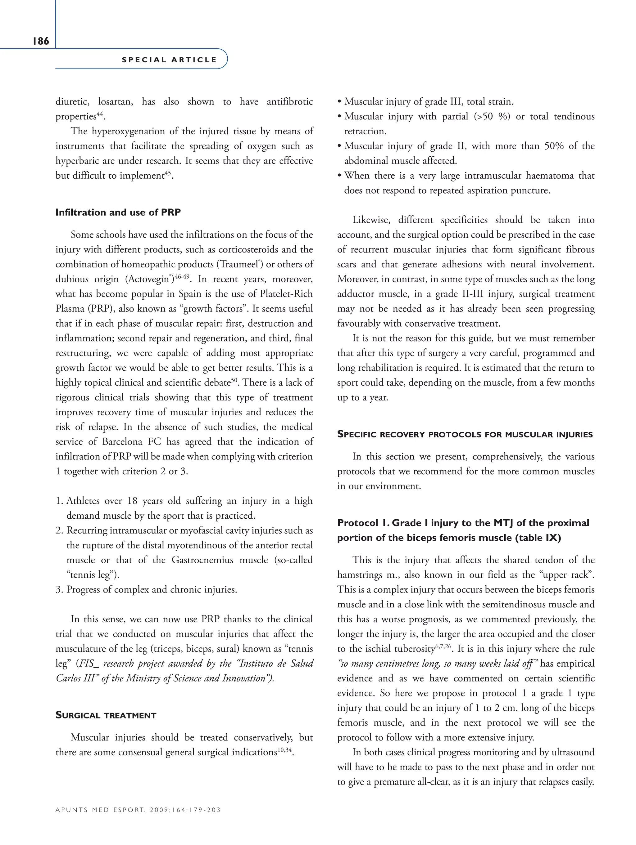 S P E C I A L A R T I C L E
186
a p u n t s m e d e s p o r t. 2 0 0 9 ; 1 6 4 : 1 7 9 - 2 0 3
diuretic, losartan, has also shown to have antifibrotic
properties44
.
The hyperoxygenation of the injured tissue by means of
instruments that facilitate the spreading of oxygen such as
hyperbaric are under research. It seems that they are effective
but difficult to implement45
.
Infiltration and use of PRP
Some schools have used the infiltrations on the focus of the
injury with different products, such as corticosteroids and the
combination of homeopathic products (Traumeel®
) or others of
dubious origin (Actovegin®
)46-49
. In recent years, moreover,
what has become popular in Spain is the use of Platelet-Rich
Plasma (PRP), also known as “growth factors”. It seems useful
that if in each phase of muscular repair: first, destruction and
inflammation; second repair and regeneration, and third, final
restructuring, we were capable of adding most appropriate
growth factor we would be able to get better results. This is a
highly topical clinical and scientific debate50
. There is a lack of
rigorous clinical trials showing that this type of treatment
improves recovery time of muscular injuries and reduces the
risk of relapse. In the absence of such studies, the medical
service of Barcelona FC has agreed that the indication of
infiltration of PRP will be made when complying with criterion
1 together with criterion 2 or 3.
1. Athletes over 18 years old suffering an injury in a high
demand muscle by the sport that is practiced.
2. Recurring intramuscular or myofascial cavity injuries such as
the rupture of the distal myotendinous of the anterior rectal
muscle or that of the Gastrocnemius muscle (so-called
“tennis leg”).
3. Progress of complex and chronic injuries.
In this sense, we can now use PRP thanks to the clinical
trial that we conducted on muscular injuries that affect the
musculature of the leg (triceps, biceps, sural) known as “tennis
leg” (FIS_ research project awarded by the “Instituto de Salud
Carlos III” of the Ministry of Science and Innovation”).
Surgical treatment
Muscular injuries should be treated conservatively, but
there are some consensual general surgical indications10,34
.
• Muscular injury of grade III, total strain.
• Muscular injury with partial (50 %) or total tendinous
retraction.
• Muscular injury of grade II, with more than 50% of the
abdominal muscle affected.
• When there is a very large intramuscular haematoma that
does not respond to repeated aspiration puncture.
Likewise, different specificities should be taken into
account, and the surgical option could be prescribed in the case
of recurrent muscular injuries that form significant fibrous
scars and that generate adhesions with neural involvement.
Moreover, in contrast, in some type of muscles such as the long
adductor muscle, in a grade II-III injury, surgical treatment
may not be needed as it has already been seen progressing
favourably with conservative treatment.
It is not the reason for this guide, but we must remember
that after this type of surgery a very careful, programmed and
long rehabilitation is required. It is estimated that the return to
sport could take, depending on the muscle, from a few months
up to a year.
Specific recovery protocols for muscular injuries
In this section we present, comprehensively, the various
protocols that we recommend for the more common muscles
in our environment.
Protocol 1. Grade I injury to the MTJ of the proximal
portion of the biceps femoris muscle (table IX)
This is the injury that affects the shared tendon of the
hamstrings m., also known in our field as the “upper rack”.
This is a complex injury that occurs between the biceps femoris
muscle and in a close link with the semitendinosus muscle and
this has a worse prognosis, as we commented previously, the
longer the injury is, the larger the area occupied and the closer
to the ischial tuberosity6,7,26
. It is in this injury where the rule
“so many centimetres long, so many weeks laid off” has empirical
evidence and as we have commented on certain scientific
evidence. So here we propose in protocol 1 a grade 1 type
injury that could be an injury of 1 to 2 cm. long of the biceps
femoris muscle, and in the next protocol we will see the
protocol to follow with a more extensive injury.
In both cases clinical progress monitoring and by ultrasound
will have to be made to pass to the next phase and in order not
to give a premature all-clear, as it is an injury that relapses easily.
06 Articulo especial (179-203).i186 186 9/12/09 12:56:21
Documento descargado de http://www.apunts.org el 20/12/2009. Copia para uso personal, se prohíbe la transmisión de este documento por cualquier medio o formato.
 