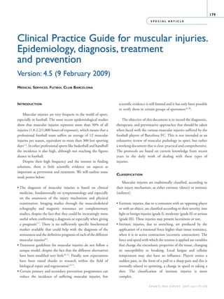 S P E C I A L A R T I C L E
179
a p u n t s m e d e s p o r t. 2 0 0 9 ; 1 6 4 : 1 7 9 - 2 0 3
Clinical Practice Guide for muscular injuries.
Epidemiology, diagnosis, treatment
and prevention
Version: 4.5 (9 February 2009)
Medical Services. Futbol Club Barcelona
Introduction
Muscular injuries are very frequent in the world of sport,
especially in football. The most recent epidemiological studies
show that muscular injuries represent more than 30% of all
injuries (1.8-2.2/1,000 hours of exposure), which means that a
professional football team suffers an average of 12 muscular
injuries per season, equivalent to more than 300 lost sporting
days1-4
. In other professional sports like basketball and handball
the incidence is also high, although not reaching the figures
shown in football.
Despite their high frequency and the interest in finding
solutions, there is little scientific evidence on aspects as
important as prevention and treatment. We will outline some
weak points below:
• The diagnosis of muscular injuries is based on clinical
medicine, fundamentally on symptomatology and especially
on the anamnesis of the injury mechanism and physical
examination. Imaging studies through the musculoskeletal
echography and magnetic resonance are complementary
studies, despite the fact that they could be increasingly more
useful when confirming a diagnosis or especially when giving
a prognosis5-7
. There is no sufficiently specific biochemical
marker available that could help with the diagnosis of the
seriousness and the definitive prognosis of each of the different
muscular injuries8,9
.
• Treatment guidelines for muscular injuries do not follow a
unique model, despite the fact that the different alternatives
have been modified very little10-12
. Finally, new expectations
have been raised thanks to research within the field of
biological repair and regeneration13-15
.
• Certain primary and secondary prevention programmes can
reduce the incidence of suffering muscular injuries, but
scientific evidence is still limited and it has only been possible
to verify them in certain groups of sportsmen16-20
.
The objective of this document is to record the diagnostic,
therapeutic and preventative approaches that should be taken
when faced with the various muscular injuries suffered by the
football players of Barcelona FC. This is not intended as an
exhaustive review of muscular pathology in sport, but rather
a working document that is clear, practical and comprehensive.
The protocols are based on current knowledge from recent
years in the daily work of dealing with these types of
injuries.
Classification
Muscular injuries are traditionally classified, according to
their injury mechanism, as either extrinsic (direct) or intrinsic
(indirect).
• Extrinsic injuries, due to a contusion with an opposing player
or with an object, are classified according to their severity, into
light or benign injuries (grade I), moderate (grade II) or serious
(grade III). These injuries may present lacerations or not.
• Intrinsic injuries, due to stretching, are produced by the
application of a tensional force higher than tissue resistance,
when it is in active contraction (eccentric contraction). The
force and speed with which the tension is applied are variables
that change the viscoelastic properties of the tissue, changing
its susceptibility to breaking. Local fatigue and cellular
temperature may also have an influence. Players notice a
sudden pain, in the form of a pull or a sharp pain and this is
normally related to sprinting, a change in speed or taking a
shot. The classification of intrinsic injuries is more
complex.
06 Articulo especial (179-203).i179 179 9/12/09 12:56:19
Documento descargado de http://www.apunts.org el 20/12/2009. Copia para uso personal, se prohíbe la transmisión de este documento por cualquier medio o formato.
 