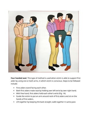 Four handed seat: This type of method is used when victim is able to support first
aider by using one or both arms, in which victim is conscious. Steps to be followed
include:
 First aiders stand facing each other.
 Both first aiders make seat by holding own left wrist by own right hand.
 With free hand, first aiders hold each other’s wrist (Fig. 14).
 Guide the victim to put an arm around neck of first aiders and sit on the
hands of first aiders.
 Lift together by keeping the back straight, walk together in same pace.
 