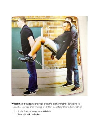 Wheel chair method: All the steps are same as chair method but points to
remember in wheel chair method are (which are different from chair method)
 Firstly, find out breaks of wheel chair.
 Secondly, lock the brakes.
 