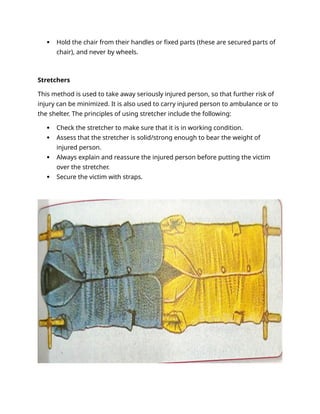  Hold the chair from their handles or fixed parts (these are secured parts of
chair), and never by wheels.
Stretchers
This method is used to take away seriously injured person, so that further risk of
injury can be minimized. It is also used to carry injured person to ambulance or to
the shelter. The principles of using stretcher include the following:
 Check the stretcher to make sure that it is in working condition.
 Assess that the stretcher is solid/strong enough to bear the weight of
injured person.
 Always explain and reassure the injured person before putting the victim
over the stretcher.
 Secure the victim with straps.
 
