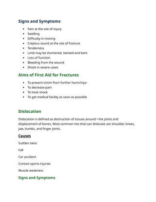 Signs and Symptoms
 Pain at the site of injury
 Swelling
 Difficulty in moving
 Crepitus sound at the site of fracture
 Tenderness
 Limb may be shortened, twisted and bent
 Loss of function
 Bleeding from the wound
 Shock in severe cases
Aims of First Aid for Fractures
 To prevent victim from further harm/injur
 To decrease pain
 To treat shock
 To get medical facility as soon as possible
Dislocation
Dislocation is defined as destruction of tissues around • the joints and
displacement of bones, Most common ints that can dislocate are shoulder, knees,
jaw, humbs, and finger joints.
Causes
Sudden twist
Fall
Car accident
Contact sports injuries
Muscle weakness
Signs and Symptoms
 