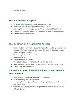  Bruising of skin
First Aid for Muscle Injuries
 Provide comfortable position and reassure the victim.
 If possible, put firm bandage before swelling occurs.
 After application of bandage, wet it with cold water and keep it wet.
 If ice pack is available, then apply it over injured part to reduce swelling.
 Take the patient to the doctor.
TRANSPORTATION OF AN INJURED PERSON
 Transportation of an injured person to hospital is a vital step of action. It is
necessary for healthcare provider who is first aider to check the casualty
before transportation for:
 Victim’s respiration to be normal.
 Normal pulse rate.
 Bleeding should be arrested.
 Injured part should be well-supported or immobi-lized.
 Transportation must be done in a way so that no further injury occurs.
 Always keep the victim warm.
General Principles of Handling Injured Casualty Before
Transportation
 Don’t move unnecessarily till assistance is available.
 Reassure the injured casualty/victim.
 Always explain the injured about, what is going to be done, for full support
and cooperation.
 While moving casualty, maintain proper body mechanics, never put own
safety in danger.
 