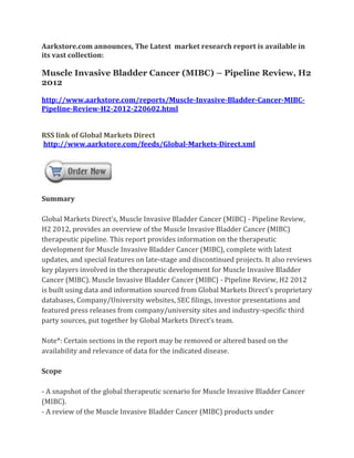 Aarkstore.com announces, The Latest market research report is available in
its vast collection:

Muscle Invasive Bladder Cancer (MIBC) – Pipeline Review, H2
2012

http://www.aarkstore.com/reports/Muscle-Invasive-Bladder-Cancer-MIBC-
Pipeline-Review-H2-2012-220602.html


RSS link of Global Markets Direct
http://www.aarkstore.com/feeds/Global-Markets-Direct.xml




Summary

Global Markets Direct’s, Muscle Invasive Bladder Cancer (MIBC) - Pipeline Review,
H2 2012, provides an overview of the Muscle Invasive Bladder Cancer (MIBC)
therapeutic pipeline. This report provides information on the therapeutic
development for Muscle Invasive Bladder Cancer (MIBC), complete with latest
updates, and special features on late-stage and discontinued projects. It also reviews
key players involved in the therapeutic development for Muscle Invasive Bladder
Cancer (MIBC). Muscle Invasive Bladder Cancer (MIBC) - Pipeline Review, H2 2012
is built using data and information sourced from Global Markets Direct’s proprietary
databases, Company/University websites, SEC filings, investor presentations and
featured press releases from company/university sites and industry-specific third
party sources, put together by Global Markets Direct’s team.

Note*: Certain sections in the report may be removed or altered based on the
availability and relevance of data for the indicated disease.

Scope

- A snapshot of the global therapeutic scenario for Muscle Invasive Bladder Cancer
(MIBC).
- A review of the Muscle Invasive Bladder Cancer (MIBC) products under
 