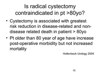 10
Is radical cystectomy
contraindicated in pt >80yo?
• Cystectomy is associated with greatest
risk reduction in disease-related and non-
disease related death in patient > 80yo
• Pt older than 80 year of age have increase
post-operative morbidity but not increased
mortality
Hollenbeck Urology 2004
 