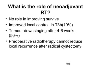 100
What is the role of neoadjuvant
RT?
• No role in improving survive
• Improved local control in T3b(10%)
• Tumour downstaging after 4-6 weeks
(50%)
• Preoperative radiotherapy cannot reduce
local recurrence after radical cystectomy
 